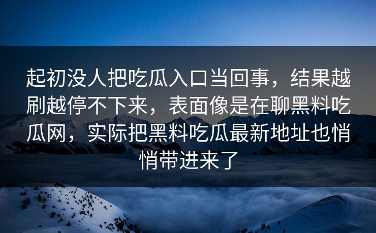 起初没人把吃瓜入口当回事,结果越刷越停不下来,表面像是在聊黑料吃瓜网,实际把黑料吃瓜最新地址也悄悄带进来了 第1张 起初没人把吃瓜入口当回事,结果越刷越停不下来,表面像是在聊黑料吃瓜网,实际把黑料吃瓜最新地址也悄悄带进来了 第1张