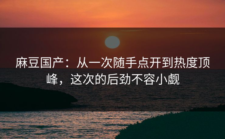 麻豆国产：从一次随手点开到热度顶峰，这次的后劲不容小觑  第1张