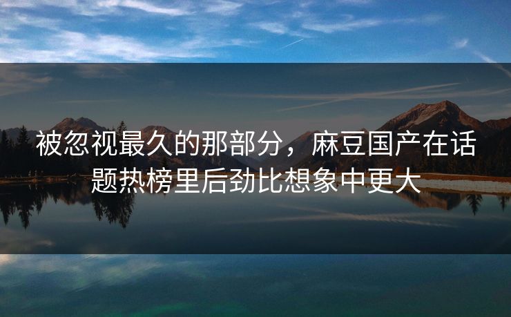 被忽视最久的那部分，麻豆国产在话题热榜里后劲比想象中更大  第1张