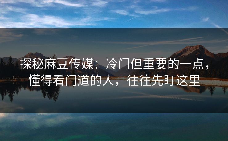 探秘麻豆传媒：冷门但重要的一点，懂得看门道的人，往往先盯这里  第1张