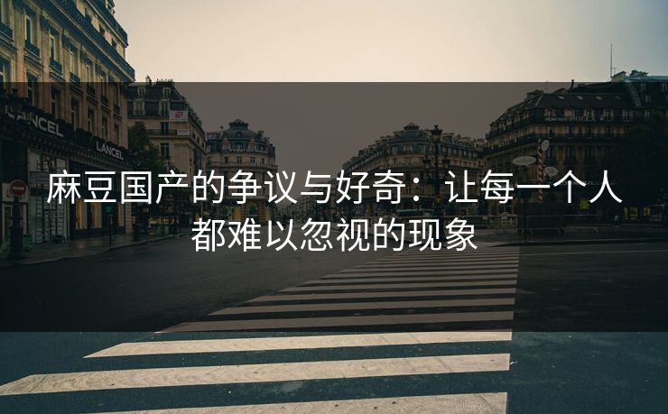 麻豆国产的争议与好奇：让每一个人都难以忽视的现象  第1张