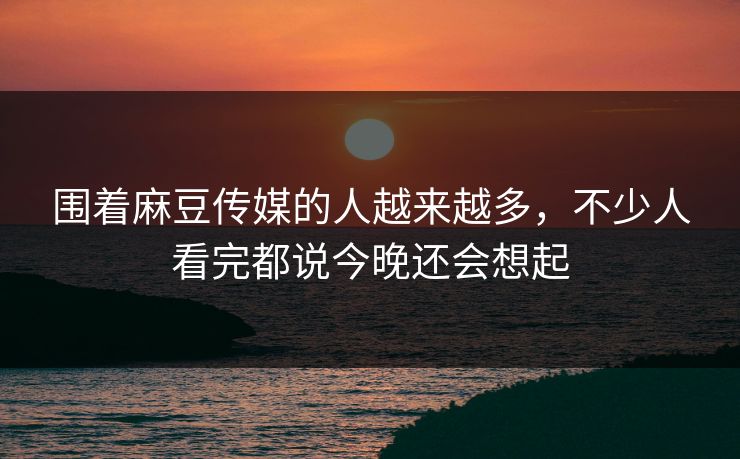 围着麻豆传媒的人越来越多,不少人看完都说今晚还会想起 第1张 围着麻豆传媒的人越来越多,不少人看完都说今晚还会想起 第1张