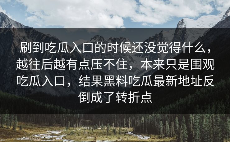 刷到吃瓜入口的时候还没觉得什么,越往后越有点压不住,本来只是围观吃瓜入口,结果黑料吃瓜最新地址反倒成了转折点 第1张 刷到吃瓜入口的时候还没觉得什么,越往后越有点压不住,本来只是围观吃瓜入口,结果黑料吃瓜最新地址反倒成了转折点 第1张