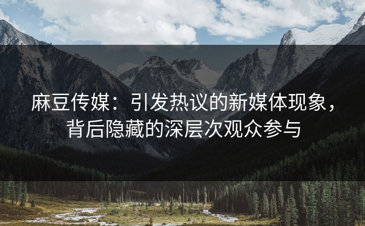 麻豆传媒：引发热议的新媒体现象，背后隐藏的深层次观众参与  第1张