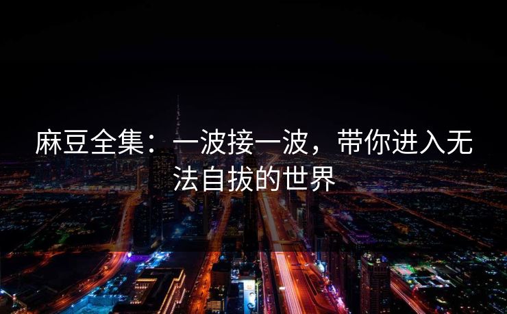 麻豆全集:一波接一波,带你进入无法自拔的世界 第1张 麻豆全集:一波接一波,带你进入无法自拔的世界 第1张