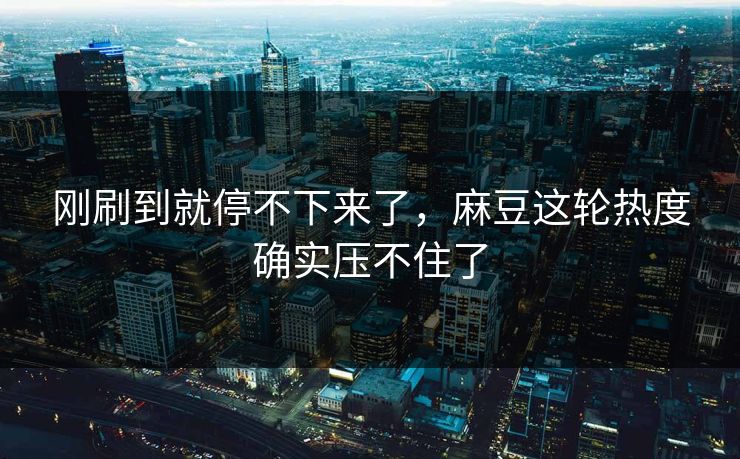 刚刷到就停不下来了，麻豆这轮热度确实压不住了  第1张