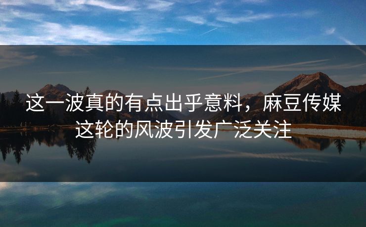 这一波真的有点出乎意料，麻豆传媒这轮的风波引发广泛关注  第1张