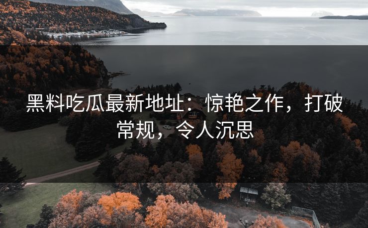 黑料吃瓜最新地址:惊艳之作,打破常规,令人沉思 第1张 黑料吃瓜最新地址:惊艳之作,打破常规,令人沉思 第1张