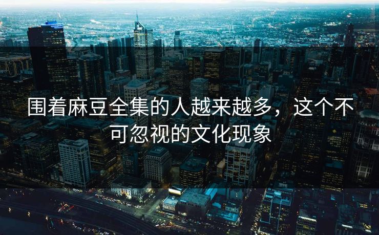 围着麻豆全集的人越来越多,这个不可忽视的文化现象 第1张 围着麻豆全集的人越来越多,这个不可忽视的文化现象 第1张