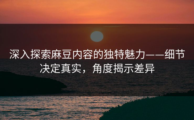 深入探索麻豆内容的独特魅力——细节决定真实,角度揭示差异 第1张 深入探索麻豆内容的独特魅力——细节决定真实,角度揭示差异 第1张