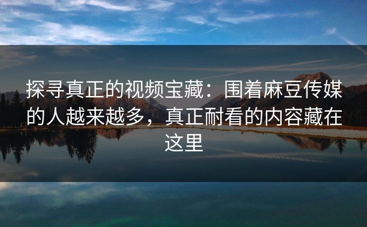 探寻真正的视频宝藏:围着麻豆传媒的人越来越多,真正耐看的内容藏在这里 第1张 探寻真正的视频宝藏:围着麻豆传媒的人越来越多,真正耐看的内容藏在这里 第1张
