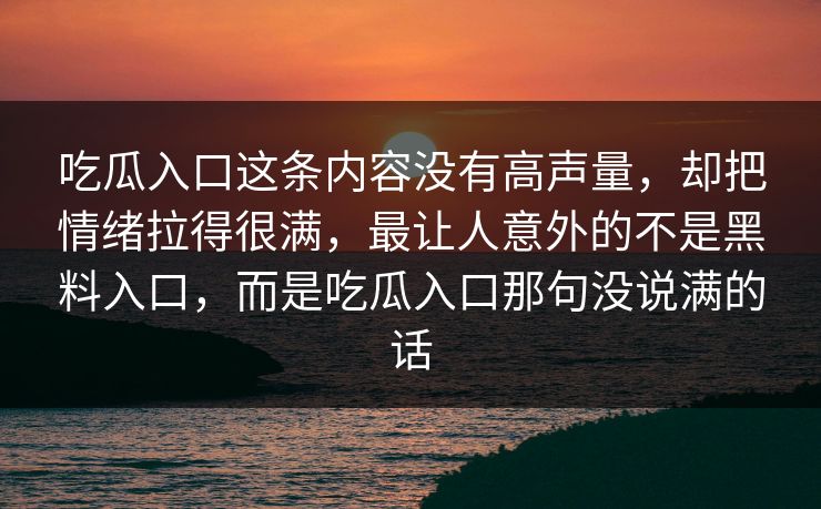 吃瓜入口这条内容没有高声量,却把情绪拉得很满,最让人意外的不是黑料入口,而是吃瓜入口那句没说满的话 第1张 吃瓜入口这条内容没有高声量,却把情绪拉得很满,最让人意外的不是黑料入口,而是吃瓜入口那句没说满的话 第1张